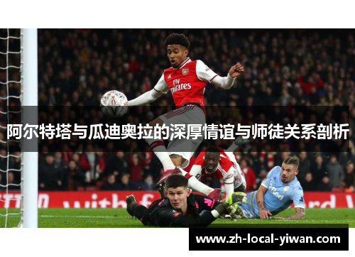 阿尔特塔与瓜迪奥拉的深厚情谊与师徒关系剖析 阿尔特塔与瓜迪奥拉的深厚情谊与师徒关系剖析
